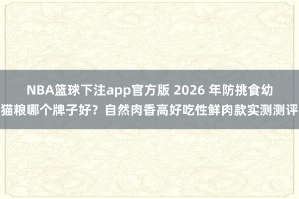 NBA篮球下注app官方版 2026 年防挑食幼猫粮哪个牌子好？自然肉香高好吃性鲜肉款实测测评