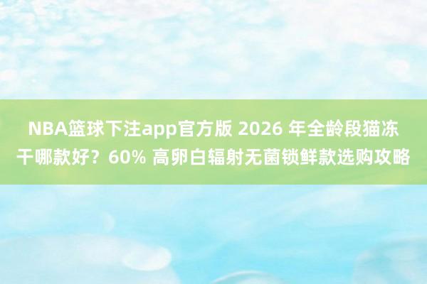 NBA篮球下注app官方版 2026 年全龄段猫冻干哪款好？60% 高卵白辐射无菌锁鲜款选购攻略