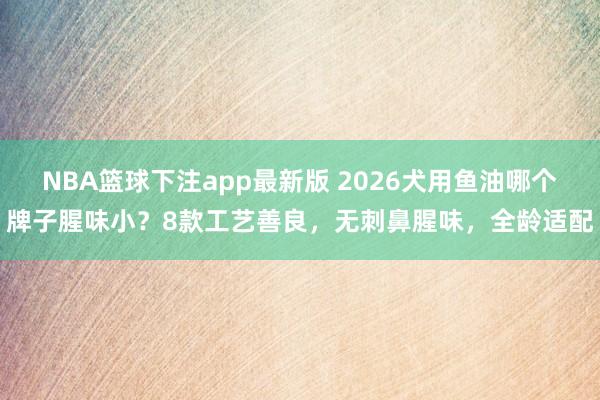 NBA篮球下注app最新版 2026犬用鱼油哪个牌子腥味小？8款工艺善良，无刺鼻腥味，全龄适配
