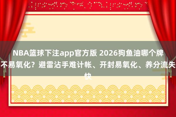 NBA篮球下注app官方版 2026狗鱼油哪个牌子不易氧化？避雷沾手难计帐、开封易氧化、养分流失快