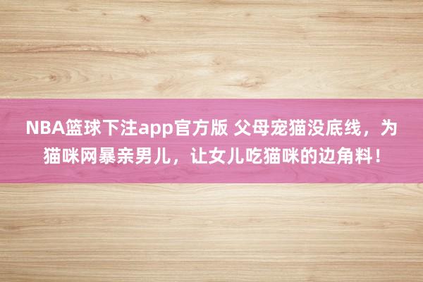 NBA篮球下注app官方版 父母宠猫没底线，为猫咪网暴亲男儿，让女儿吃猫咪的边角料！