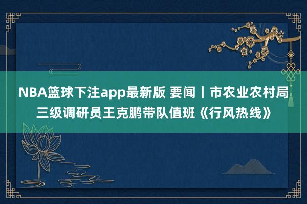 NBA篮球下注app最新版 要闻丨市农业农村局三级调研员王克鹏带队值班《行风热线》