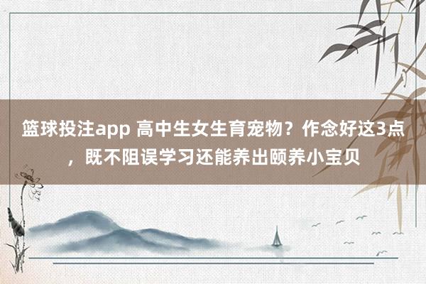 篮球投注app 高中生女生育宠物？作念好这3点，既不阻误学习还能养出颐养小宝贝