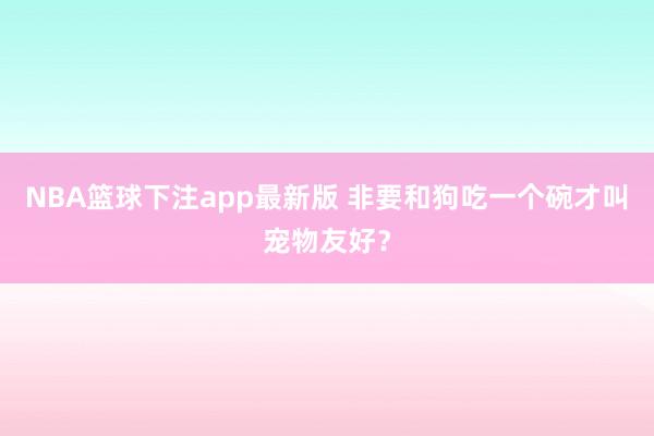 NBA篮球下注app最新版 非要和狗吃一个碗才叫宠物友好？