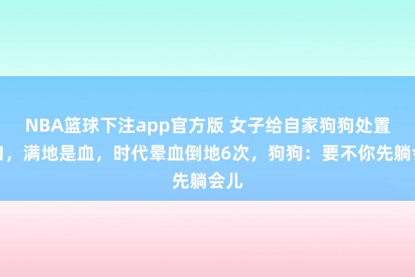 NBA篮球下注app官方版 女子给自家狗狗处置伤口，满地是血，时代晕血倒地6次，狗狗：要不你先躺会儿