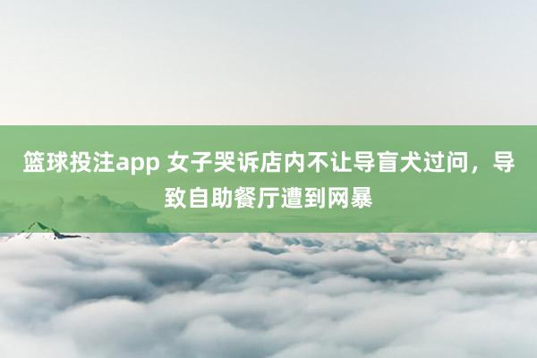 篮球投注app 女子哭诉店内不让导盲犬过问，导致自助餐厅遭到网暴