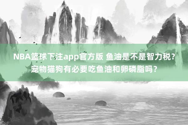 NBA篮球下注app官方版 鱼油是不是智力税？宠物猫狗有必要吃鱼油和卵磷脂吗？