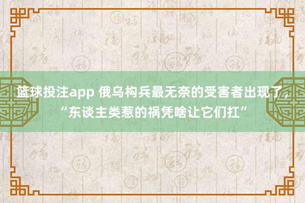 篮球投注app 俄乌构兵最无奈的受害者出现了，“东谈主类惹的祸凭啥让它们扛”