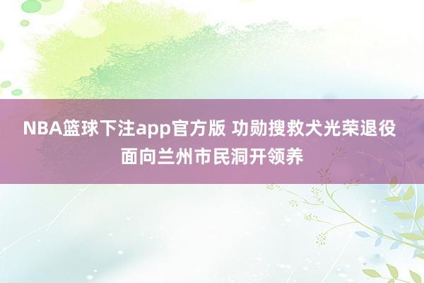 NBA篮球下注app官方版 功勋搜救犬光荣退役 面向兰州市民洞开领养