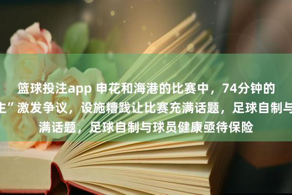 篮球投注app 申花和海港的比赛中，74分钟的“脑颠簸换东说念主”激发争议，设施糟践让比赛充满话题，足球自制与球员健康亟待保险