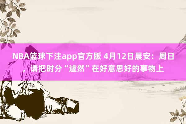 NBA篮球下注app官方版 4月12日晨安：周日，请把时分“遽然”在好意思好的事物上