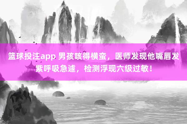 篮球投注app 男孩咳得横蛮，医师发现他嘴唇发紫呼吸急遽，检测浮现六级过敏！