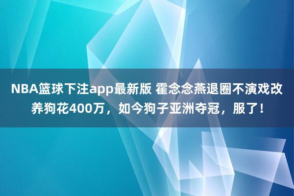 NBA篮球下注app最新版 霍念念燕退圈不演戏改养狗花400万，如今狗子亚洲夺冠，服了！