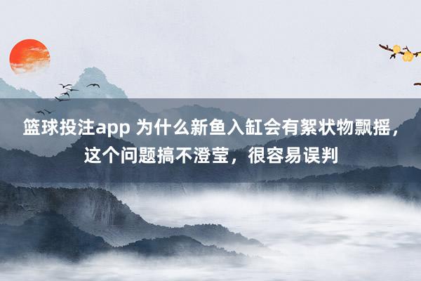 篮球投注app 为什么新鱼入缸会有絮状物飘摇，这个问题搞不澄莹，很容易误判