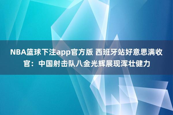 NBA篮球下注app官方版 西班牙站好意思满收官：中国射击队八金光辉展现浑壮健力