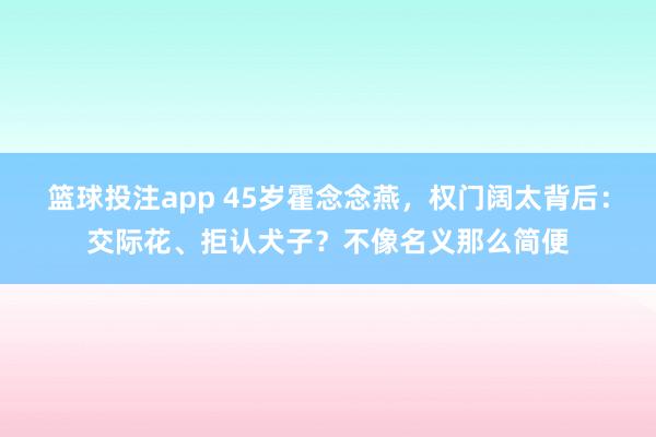 篮球投注app 45岁霍念念燕，权门阔太背后：交际花、拒认犬子？不像名义那么简便