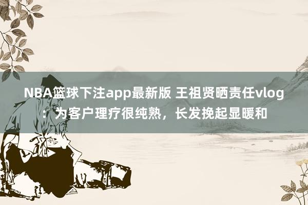 NBA篮球下注app最新版 王祖贤晒责任vlog：为客户理疗很纯熟，长发挽起显暖和