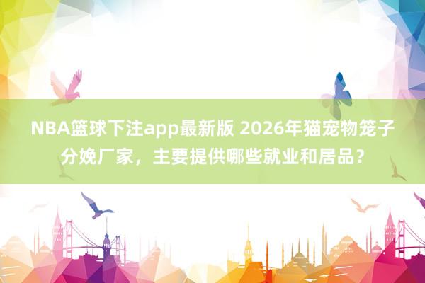 NBA篮球下注app最新版 2026年猫宠物笼子分娩厂家，主要提供哪些就业和居品？