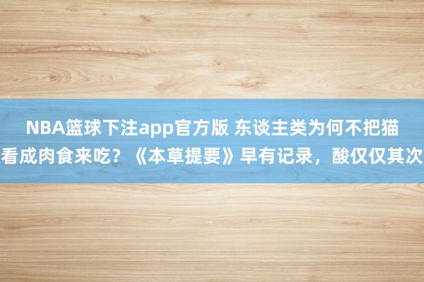NBA篮球下注app官方版 东谈主类为何不把猫看成肉食来吃？《本草提要》早有记录，酸仅仅其次