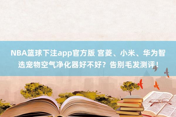 NBA篮球下注app官方版 宫菱、小米、华为智选宠物空气净化器好不好？告别毛发测评！