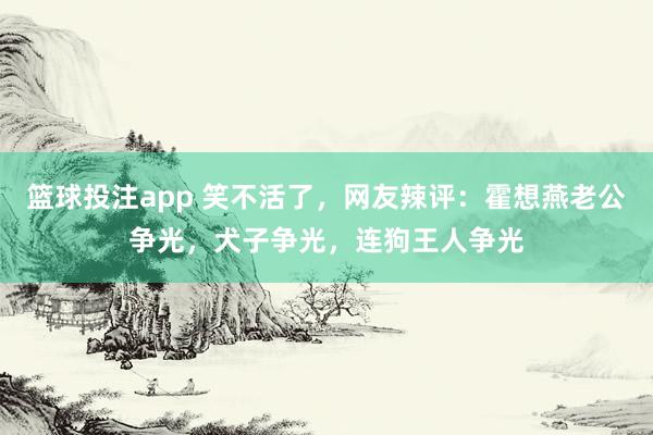 篮球投注app 笑不活了，网友辣评：霍想燕老公争光，犬子争光，连狗王人争光