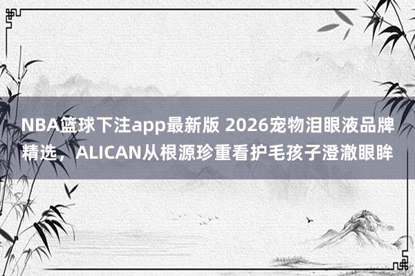NBA篮球下注app最新版 2026宠物泪眼液品牌精选，ALICAN从根源珍重看护毛孩子澄澈眼眸