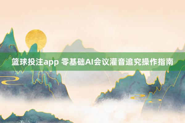 篮球投注app 零基础AI会议灌音追究操作指南