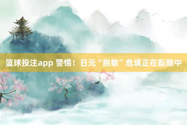 篮球投注app 警惕！日元“脱敏”危境正在酝酿中
