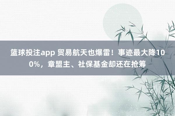 篮球投注app 贸易航天也爆雷！事迹最大降100%，章盟主、社保基金却还在抢筹