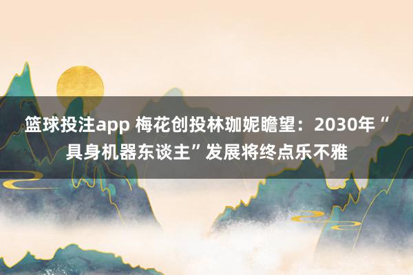 篮球投注app 梅花创投林珈妮瞻望：2030年“具身机器东谈主”发展将终点乐不雅