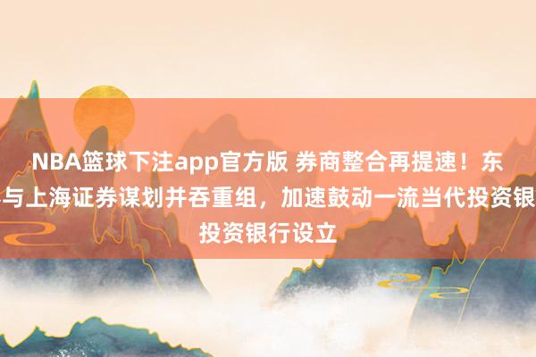 NBA篮球下注app官方版 券商整合再提速！东方证券与上海证券谋划并吞重组，加速鼓动一流当代投资银行设立