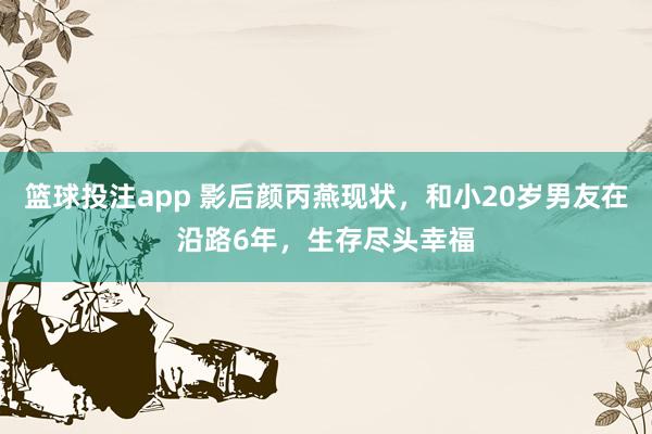 篮球投注app 影后颜丙燕现状，和小20岁男友在沿路6年，生存尽头幸福