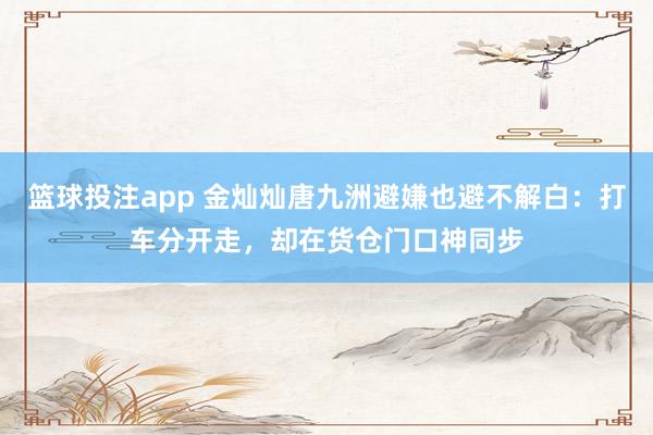 篮球投注app 金灿灿唐九洲避嫌也避不解白：打车分开走，却在货仓门口神同步