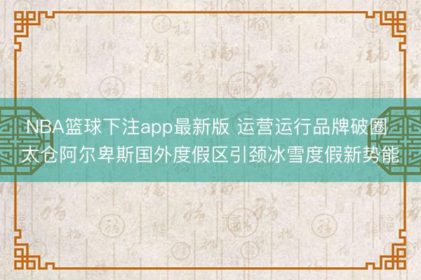 NBA篮球下注app最新版 运营运行品牌破圈 太仓阿尔卑斯国外度假区引颈冰雪度假新势能