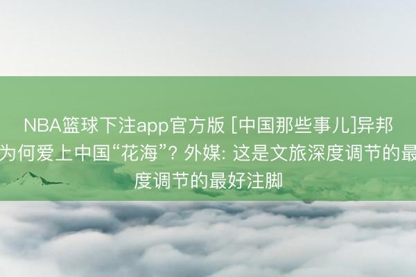 NBA篮球下注app官方版 [中国那些事儿]异邦一又友为何爱上中国“花海”? 外媒: 这是文旅深度调节的最好注脚