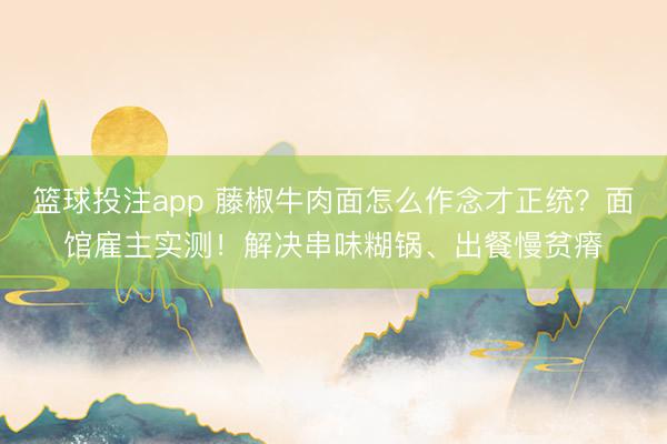 篮球投注app 藤椒牛肉面怎么作念才正统？面馆雇主实测！解决串味糊锅、出餐慢贫瘠