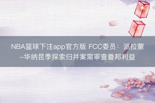 NBA篮球下注app官方版 FCC委员：派拉蒙-华纳昆季探索归并案需审查番邦利益