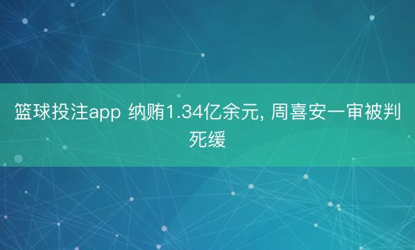 篮球投注app 纳贿1.34亿余元， 周喜安一审被判死缓