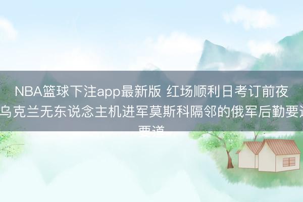 NBA篮球下注app最新版 红场顺利日考订前夜, 乌克兰无东说念主机进军莫斯科隔邻的俄军后勤要道